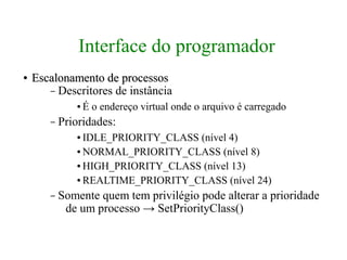 Interface do programador
●   Escalonamento de processos
       – Descritores de instância
              ●   É o endereço virtual onde o arquivo é carregado
       –   Prioridades:
              ● IDLE_PRIORITY_CLASS (nível 4)
              ● NORMAL_PRIORITY_CLASS (nível 8)

              ● HIGH_PRIORITY_CLASS (nível 13)

              ● REALTIME_PRIORITY_CLASS (nível 24)


       –   Somente quem tem privilégio pode alterar a prioridade
            de um processo → SetPriorityClass()
 