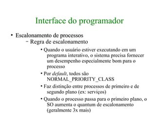 Interface do programador
●
    Escalonamento de processos
        – Regra de escalonamento
             ●
               Quando o usuário estiver executando em um
                programa interativo, o sistema precisa fornecer
                um desempenho especialmente bom para o
                processo
             ●
               Por default, todos são
                NORMAL_PRIORITY_CLASS
             ●
               Faz distinção entre processos de primeiro e de
                segundo plano (ex: serviços)
             ●
               Quando o processo passa para o primeiro plano, o
                SO aumenta o quantum de escalonamento
                (geralmente 3x mais)
 
