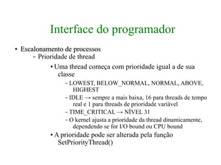 Interface do programador
●   Escalonamento de processos
        – Prioridade de thread
              ● Uma thread começa com prioridade igual a de sua

                 classe
                     – LOWEST, BELOW_NORMAL, NORMAL, ABOVE,
                        HIGHEST
                     – IDLE → sempre a mais baixa, 16 para threads de tempo
                        real e 1 para threads de prioridade variável
                     – TIME_CRITICAL → NÍVEL 31
                     – O kernel ajusta a prioridade da thread dinamicamente,
                        dependendo se for I/O bound ou CPU bound
              ●   A prioridade pode ser alterada pela função
                   SetPriorityThread()
 