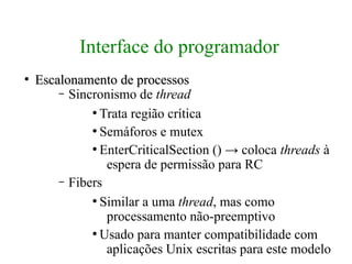 Interface do programador
●
    Escalonamento de processos
        – Sincronismo de thread
              ●
                Trata região crítica
              ●
                Semáforos e mutex
              ●
                EnterCriticalSection () → coloca threads à
                 espera de permissão para RC
        – Fibers
              ●
                Similar a uma thread, mas como
                 processamento não-preemptivo
              ●
                Usado para manter compatibilidade com
                 aplicações Unix escritas para este modelo
 