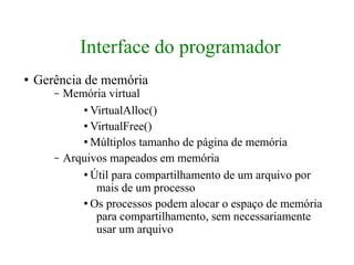 Interface do programador
●   Gerência de memória
       –   Memória virtual
              ● VirtualAlloc()


              ● VirtualFree()


              ● Múltiplos tamanho de página de memória


       –   Arquivos mapeados em memória
              ● Útil para compartilhamento de um arquivo por

                 mais de um processo
              ● Os processos podem alocar o espaço de memória

                 para compartilhamento, sem necessariamente
                 usar um arquivo
 