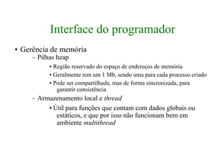 Interface do programador
●   Gerência de memória
       –   Pilhas heap
               ● Região reservado do espaço de endereços de memória
               ● Geralmente tem um 1 Mb, sendo uma para cada processo criado


               ● Pode ser compartilhada, mas de forma sincronizada, para

                  garantir consistência
       –   Armazenamento local e thread
              ● Útil para funções que contam com dados globais ou

                 estáticos, e que por isso não funcionam bem em
                 ambiente multithread
 