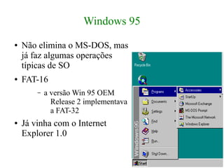 Windows 95
●   Não elimina o MS-DOS, mas
    já faz algumas operações
    típicas de SO
●   FAT-16
        –   a versão Win 95 OEM
              Release 2 implementava
              a FAT-32
●   Já vinha com o Internet
    Explorer 1.0
 