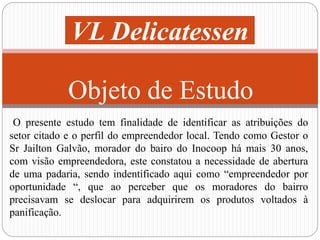 VL Delicatessen 
Objeto de Estudo 
O presente estudo tem finalidade de identificar as atribuições do 
setor citado e o perfil do empreendedor local. Tendo como Gestor o 
Sr Jailton Galvão, morador do bairo do Inocoop há mais 30 anos, 
com visão empreendedora, este constatou a necessidade de abertura 
de uma padaria, sendo indentificado aqui como “empreendedor por 
oportunidade “, que ao perceber que os moradores do bairro 
precisavam se deslocar para adquirirem os produtos voltados à 
panificação. 
 
