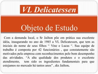 VL Delicatessen 
Objeto de Estudo 
Com a demanda local, o Sr Jailton põe em prática sua excelente 
idéia, inaugurando no ano de 1985 a VL Delicatessen, que tem as 
iniciais do nome de seus filhos “ Vine e Lucas “. Sua equipe de 
trabalho é composta por 42 funcionários , que constatemente são 
motivados pela empresa com reconhecimentos pelo bom desempenho 
das atividades. “A alta qualidade dos produtos e o excelente 
atendimento, tem sido os ingredientes fundamentais para que 
estejamos no mercado há tantos anos” , diz Jailton. 
 