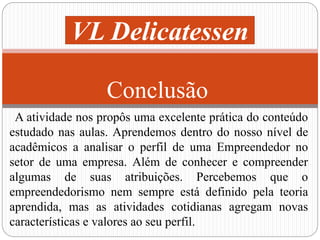 VL Delicatessen 
Conclusão 
A atividade nos propôs uma excelente prática do conteúdo 
estudado nas aulas. Aprendemos dentro do nosso nível de 
acadêmicos a analisar o perfil de uma Empreendedor no 
setor de uma empresa. Além de conhecer e compreender 
algumas de suas atribuições. Percebemos que o 
empreendedorismo nem sempre está definido pela teoria 
aprendida, mas as atividades cotidianas agregam novas 
características e valores ao seu perfil. 
 