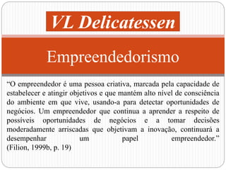 VL Delicatessen 
Empreendedorismo 
“O empreendedor é uma pessoa criativa, marcada pela capacidade de 
estabelecer e atingir objetivos e que mantém alto nível de consciência 
do ambiente em que vive, usando-a para detectar oportunidades de 
negócios. Um empreendedor que continua a aprender a respeito de 
possíveis oportunidades de negócios e a tomar decisões 
moderadamente arriscadas que objetivam a inovação, continuará a 
desempenhar um papel empreendedor.” 
(Filion, 1999b, p. 19) 
 