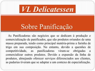 VL Delicatessen 
Sobre Panificação 
As Panificadoras são negócios que se dedicam à produção e 
comercialização de panificados, que são produtos oriundos de uma 
massa preparada, tendo como principal matéria-prima a farinha de 
trigo em sua composição. No entanto, devido a questões de 
competitividade, as panificadoras viram-se obrigadas a 
comercializar outros produtos. Devido a expansão da linha de 
produtos, almejando oferecer serviços diferenciados aos clientes, 
as padarias tiveram que se adaptar a um contexo de especialização. 
 