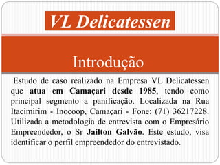 VL Delicatessen 
Introdução 
Estudo de caso realizado na Empresa VL Delicatessen 
que atua em Camaçari desde 1985, tendo como 
principal segmento a panificação. Localizada na Rua 
Itacimirim - Inocoop, Camaçari - Fone: (71) 36217228. 
Utilizada a metodologia de entrevista com o Empresário 
Empreendedor, o Sr Jailton Galvão. Este estudo, visa 
identificar o perfil empreendedor do entrevistado. 
 