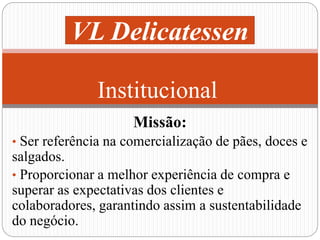 VL Delicatessen 
Institucional 
Missão: 
• Ser referência na comercialização de pães, doces e 
salgados. 
• Proporcionar a melhor experiência de compra e 
superar as expectativas dos clientes e 
colaboradores, garantindo assim a sustentabilidade 
do negócio. 
 