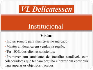 VL Delicatessen 
Institucional 
Visão: 
• Inovar sempre para manter-se no mercado; 
• Manter a liderança em vendas na região; 
• Ter 100% dos clientes satisfeitos; 
• Promover um ambiente de trabalho saudável, com 
colaboradores que tenham orgulho e prazer em contribuir 
para superar os objetivos traçados. 
 