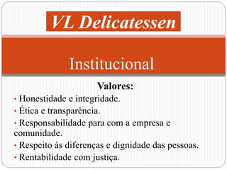 VL Delicatessen 
Institucional 
Valores: 
• Honestidade e integridade. 
• Ética e transparência. 
• Responsabilidade para com a empresa e 
comunidade. 
• Respeito às diferenças e dignidade das pessoas. 
• Rentabilidade com justiça. 
 