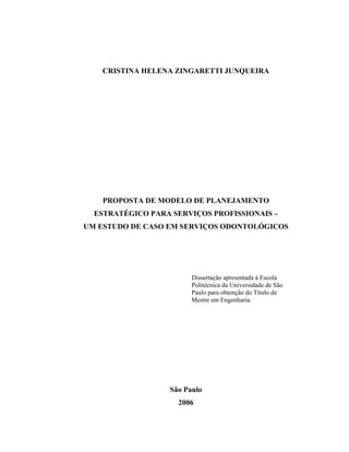 CRISTINA HELENA ZINGARETTI JUNQUEIRA

PROPOSTA DE MODELO DE PLANEJAMENTO
ESTRATÉGICO PARA SERVIÇOS PROFISSIONAIS –
UM ESTUDO DE CASO EM SERVIÇOS ODONTOLÓGICOS

Dissertação apresentada à Escola
Politécnica da Universidade de São
Paulo para obtenção do Título de
Mestre em Engenharia.

São Paulo
2006

 