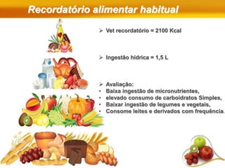 Recordatório alimentar habitual
 Vet recordatório = 2100 Kcal
 Ingestão hídrica = 1,5 L
 Avaliação:
• Baixa ingestão de micronutrientes,
• elevado consumo de carboidratos Simples,
• Baixar ingestão de legumes e vegetais,
• Consome leites e derivados com frequência.
 