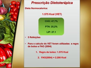 Prescrição Dietoterápica
Dieta Normocalorica:
1.575 Kcal (VET)
• 5 Refeições
• Para o calculo do VET foram utilizadas a regra
de bolso e FAO (2004)
1. Regra de bolso: 1.575 Kcal
2. FAO(2004) = 2.200 Kcal
CHO: 47,7%
PTN: 25,2%
LIP: 27.1
 