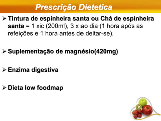 Prescrição Dietetica
 Tintura de espinheira santa ou Chá de espinheira
santa = 1 xic (200ml), 3 x ao dia (1 hora após as
refeições e 1 hora antes de deitar-se).
 Suplementação de magnésio(420mg)
 Enzima digestiva
 Dieta low foodmap
 