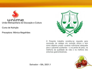 O Presente trabalho constitui-se requisito para
conclusão do estágio em nutrição clinica e tem
como objetivo propor conduta nutricional adequada
para o paciente auxiliando – o na perda de peso, na
melhoria da qualidade de vida e na melhora dos
sintomas gastrointestinais.
União Metropolitana de Educação e Cultura
Curso de Nutrição
Preceptora: Mônica Magalhães
Salvador – BA, 2021.1
 