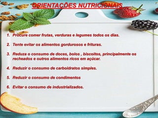 ORIENTAÇÕES NUTRICIONAIS
1. Procure comer frutas, verduras e legumes todos os dias.
2. Tente evitar os alimentos gordurosos e frituras.
3. Reduza o consumo de doces, bolos , biscoitos, principalmente os
recheados e outros alimentos ricos em açúcar.
4. Reduzir o consumo de carboidratos simples.
5. Reduzir o consumo de condimentos
6. Evitar o consumo de industrializados.
 