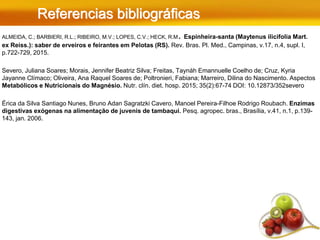 Referencias bibliográficas
ALMEIDA, C.; BARBIERI, R.L.; RIBEIRO, M.V.; LOPES, C.V.; HECK, R.M. Espinheira-santa (Maytenus ilicifolia Mart.
ex Reiss.): saber de erveiros e feirantes em Pelotas (RS). Rev. Bras. Pl. Med., Campinas, v.17, n.4, supl. I,
p.722-729, 2015.
Severo, Juliana Soares; Morais, Jennifer Beatriz Silva; Freitas, Taynáh Emannuelle Coelho de; Cruz, Kyria
Jayanne Clímaco; Oliveira, Ana Raquel Soares de; Poltronieri, Fabiana; Marreiro, Dilina do Nascimento. Aspectos
Metabólicos e Nutricionais do Magnésio. Nutr. clín. diet. hosp. 2015; 35(2):67-74 DOI: 10.12873/352severo
Érica da Silva Santiago Nunes, Bruno Adan Sagratzki Cavero, Manoel Pereira-Filhoe Rodrigo Roubach. Enzimas
digestivas exógenas na alimentação de juvenis de tambaqui. Pesq. agropec. bras., Brasília, v.41, n.1, p.139-
143, jan. 2006.
 