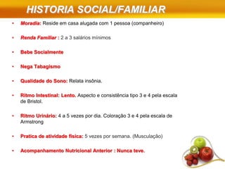 HISTORIA SOCIAL/FAMILIAR
• Moradia: Reside em casa alugada com 1 pessoa (companheiro)
• Renda Familiar : 2 a 3 salários mínimos
• Bebe Socialmente
• Nega Tabagismo
• Qualidade do Sono: Relata insônia.
• Ritmo Intestinal: Lento. Aspecto e consistência tipo 3 e 4 pela escala
de Bristol.
• Ritmo Urinário: 4 a 5 vezes por dia. Coloração 3 e 4 pela escala de
Armstrong
• Pratica de atividade física: 5 vezes por semana. (Musculação)
• Acompanhamento Nutricional Anterior : Nunca teve.
 