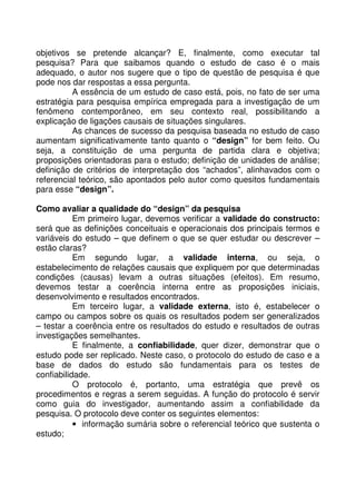 objetivos se pretende alcançar? E, finalmente, como executar tal
pesquisa? Para que saibamos quando o estudo de caso é o mais
adequado, o autor nos sugere que o tipo de questão de pesquisa é que
pode nos dar respostas a essa pergunta.
A essência de um estudo de caso está, pois, no fato de ser uma
estratégia para pesquisa empírica empregada para a investigação de um
fenômeno contemporâneo, em seu contexto real, possibilitando a
explicação de ligações causais de situações singulares.
As chances de sucesso da pesquisa baseada no estudo de caso
aumentam significativamente tanto quanto o “design” for bem feito. Ou
seja, a constituição de uma pergunta de partida clara e objetiva;
proposições orientadoras para o estudo; definição de unidades de análise;
definição de critérios de interpretação dos “achados”, alinhavados com o
referencial teórico, são apontados pelo autor como quesitos fundamentais
para esse “design”.
Como avaliar a qualidade do “design” da pesquisa
Em primeiro lugar, devemos verificar a validade do constructo:
será que as definições conceituais e operacionais dos principais termos e
variáveis do estudo – que definem o que se quer estudar ou descrever –
estão claras?
Em segundo lugar, a validade interna, ou seja, o
estabelecimento de relações causais que expliquem por que determinadas
condições (causas) levam a outras situações (efeitos). Em resumo,
devemos testar a coerência interna entre as proposições iniciais,
desenvolvimento e resultados encontrados.
Em terceiro lugar, a validade externa, isto é, estabelecer o
campo ou campos sobre os quais os resultados podem ser generalizados
– testar a coerência entre os resultados do estudo e resultados de outras
investigações semelhantes.
E finalmente, a confiabilidade, quer dizer, demonstrar que o
estudo pode ser replicado. Neste caso, o protocolo do estudo de caso e a
base de dados do estudo são fundamentais para os testes de
confiabilidade.
O protocolo é, portanto, uma estratégia que prevê os
procedimentos e regras a serem seguidas. A função do protocolo é servir
como guia do investigador, aumentando assim a confiabilidade da
pesquisa. O protocolo deve conter os seguintes elementos:
• informação sumária sobre o referencial teórico que sustenta o
estudo;
 