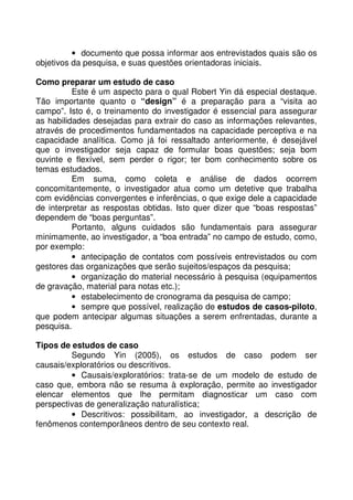 • documento que possa informar aos entrevistados quais são os
objetivos da pesquisa, e suas questões orientadoras iniciais.
Como preparar um estudo de caso
Este é um aspecto para o qual Robert Yin dá especial destaque.
Tão importante quanto o “design” é a preparação para a “visita ao
campo”. Isto é, o treinamento do investigador é essencial para assegurar
as habilidades desejadas para extrair do caso as informações relevantes,
através de procedimentos fundamentados na capacidade perceptiva e na
capacidade analítica. Como já foi ressaltado anteriormente, é desejável
que o investigador seja capaz de formular boas questões; seja bom
ouvinte e flexível, sem perder o rigor; ter bom conhecimento sobre os
temas estudados.
Em suma, como coleta e análise de dados ocorrem
concomitantemente, o investigador atua como um detetive que trabalha
com evidências convergentes e inferências, o que exige dele a capacidade
de interpretar as respostas obtidas. Isto quer dizer que “boas respostas”
dependem de “boas perguntas”.
Portanto, alguns cuidados são fundamentais para assegurar
minimamente, ao investigador, a “boa entrada” no campo de estudo, como,
por exemplo:
• antecipação de contatos com possíveis entrevistados ou com
gestores das organizações que serão sujeitos/espaços da pesquisa;
• organização do material necessário à pesquisa (equipamentos
de gravação, material para notas etc.);
• estabelecimento de cronograma da pesquisa de campo;
• sempre que possível, realização de estudos de casos-piloto,
que podem antecipar algumas situações a serem enfrentadas, durante a
pesquisa.
Tipos de estudos de caso
Segundo Yin (2005), os estudos de caso podem ser
causais/exploratórios ou descritivos.
• Causais/exploratórios: trata-se de um modelo de estudo de
caso que, embora não se resuma à exploração, permite ao investigador
elencar elementos que lhe permitam diagnosticar um caso com
perspectivas de generalização naturalística;
• Descritivos: possibilitam, ao investigador, a descrição de
fenômenos contemporâneos dentro de seu contexto real.
 