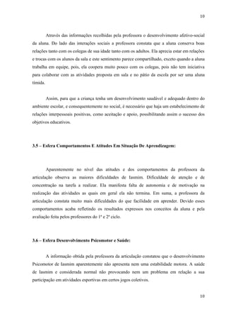 10



          Através das informações recolhidas pela professora o desenvolvimento afetivo-social
da aluna. Do lado das interações sociais a professora constata que a aluna conserva boas
relações tanto com os colegas de sua idade tanto com os adultos. Ela aprecia estar em relações
e trocas com os alunos da sala e este sentimento parece compartilhado, exceto quando a aluna
trabalha em equipe, pois, ela coopera muito pouco com os colegas, pois não tem iniciativa
para colaborar com as atividades proposta em sala e no pátio da escola por ser uma aluna
tímida.


          Assim, para que a criança tenha um desenvolvimento saudável e adequado dentro do
ambiente escolar, e consequentemente no social, é necessário que haja um estabelecimento de
relações interpessoais positivas, como aceitação e apoio, possibilitando assim o sucesso dos
objetivos educativos.




3.5 – Esfera Comportamentos E Atitudes Em Situação De Aprendizagem:




          Aparentemente no nível das atitudes e dos comportamentos da professora da
articulação observa as maiores dificuldades de Iasmim. Dificuldade de atenção e de
concentração na tarefa a realizar. Ela manifesta falta de autonomia e de motivação na
realização das atividades as quais em geral ela não termina. Em suma, a professora da
articulação constata muito mais dificuldades do que facilidade em aprender. Devido esses
comportamentos acaba refletindo os resultados expressos nos conceitos da aluna e pela
avaliação feita pelos professores do 1ª e 2ª ciclo.




3.6 – Esfera Desenvolvimento Psicomotor e Saúde:


          A informação obtida pela professora da articulação constatou que o desenvolvimento
Psicomotor de Iasmim aparentemente não apresenta nem uma estabilidade motora. A saúde
de Iasmim e considerada normal não provocando nem um problema em relação a sua
participação em atividades esportivas em certos jogos coletivos.


                                                                                           10
 