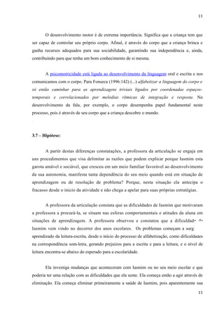 11



       O desenvolvimento motor é de extrema importância. Significa que a criança tem que
ser capaz de controlar seu próprio corpo. Afinal, é através do corpo que a criança brinca e
ganha recursos adequados para sua sociabilidade, garantindo sua independência e, ainda,
contribuindo para que tenha um bom conhecimento de si mesma.


       A psicomotricidade está ligada ao desenvolvimento da linguagem oral e escrita e nos
comunicamos com o corpo. Para Fonseca (1996:142) (...) alfabetizar a linguagem do corpo e
só então caminhar para as aprendizagens triviais ligados por coordenadas espaços-
temporais e correlacionados por melodias rítmicas de integração e resposta. No
desenvolvimento da fala, por exemplo, o corpo desempenha papel fundamental neste
processo, pois é através de seu corpo que a criança descobre o mundo.
.


3.7 – Hipótese:


       A partir destas diferenças constatações, a professora da articulação se engaja em
uns procedimentos que visa delimitar as razões que podem explicar porque Iasmim esta
garota amável e sociável, que cresceu em um meio familiar favorável ao desenvolvimento
da sua autonomia, manifesta tanta dependência do seu meio quando está em situação de
aprendizagem ou de resolução de problema? Porque, nesta situação ela antecipa o
fracasso desde o inicio da atividade e não chega a apelar para suas próprias estratégias.


       A professora da articulação constata que as dificuldades de Iasmim que motivaram
a professora a procurá-la, se situam nas esferas comportamentais e atitudes da aluna em
situações de aprendizagem. A professora observou e constatou que a dificuldade de
Iasmim vem vindo no decorrer dos anos escolares. Os problemas começam a surgir no
aprendizado da leitura-escrita, desde o início do processo de alfabetização, como dificuldades
na correspondência som-letra, gerando prejuízos para a escrita e para a leitura, e o nível de
leitura encontra-se abaixo do esperado para a escolaridade.


       Ela investiga mudanças que aconteceram com Iasmim ou no seu meio escolar e que
poderia ter uma relação com as dificuldades que ela sente. Ela começa então a agir através de
eliminação. Ela começa eliminar primeiramente a saúde de Iasmim, pois aparentemente sua

                                                                                            11
 