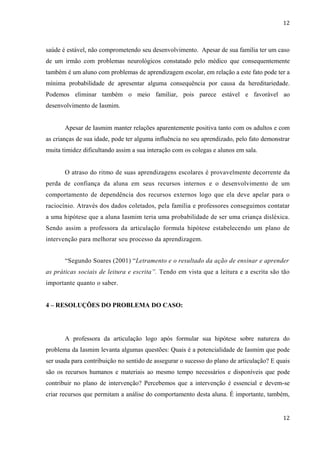 12



saúde é estável, não comprometendo seu desenvolvimento. Apesar de sua família ter um caso
de um irmão com problemas neurológicos constatado pelo médico que consequentemente
também é um aluno com problemas de aprendizagem escolar, em relação a este fato pode ter a
mínima probabilidade de apresentar alguma consequência por causa da hereditariedade.
Podemos eliminar também o meio familiar, pois parece estável e favorável ao
desenvolvimento de Iasmim.


       Apesar de Iasmim manter relações aparentemente positiva tanto com os adultos e com
as crianças de sua idade, pode ter alguma influência no seu aprendizado, pelo fato demonstrar
muita timidez dificultando assim a sua interação com os colegas e alunos em sala.


       O atraso do ritmo de suas aprendizagens escolares é provavelmente decorrente da
perda de confiança da aluna em seus recursos internos e o desenvolvimento de um
comportamento de dependência dos recursos externos logo que ela deve apelar para o
raciocínio. Através dos dados coletados, pela família e professores conseguimos contatar
a uma hipótese que a aluna Iasmim teria uma probabilidade de ser uma criança disléxica.
Sendo assim a professora da articulação formula hipótese estabelecendo um plano de
intervenção para melhorar seu processo da aprendizagem.


       “Segundo Soares (2001) “Letramento e o resultado da ação de ensinar e aprender
as práticas sociais de leitura e escrita”. Tendo em vista que a leitura e a escrita são tão
importante quanto o saber.


4 – RESOLUÇÕES DO PROBLEMA DO CASO:




       A professora da articulação logo após formular sua hipótese sobre natureza do
problema da Iasmim levanta algumas questões: Quais é a potencialidade de Iasmim que pode
ser usada para contribuição no sentido de assegurar o sucesso do plano de articulação? E quais
são os recursos humanos e materiais ao mesmo tempo necessários e disponíveis que pode
contribuir no plano de intervenção? Percebemos que a intervenção é essencial e devem-se
criar recursos que permitam a análise do comportamento desta aluna. É importante, também,


                                                                                           12
 