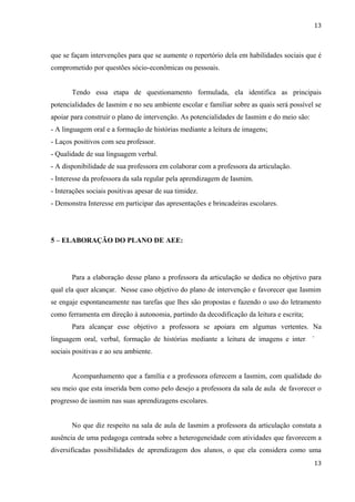 13



que se façam intervenções para que se aumente o repertório dela em habilidades sociais que é
comprometido por questões sócio-econômicas ou pessoais.


       Tendo essa etapa de questionamento formulada, ela identifica as principais
potencialidades de Iasmim e no seu ambiente escolar e familiar sobre as quais será possível se
apoiar para construir o plano de intervenção. As potencialidades de Iasmim e do meio são:
- A linguagem oral e a formação de histórias mediante a leitura de imagens;
- Laços positivos com seu professor.
- Qualidade de sua linguagem verbal.
- A disponibilidade de sua professora em colaborar com a professora da articulação.
- Interesse da professora da sala regular pela aprendizagem de Iasmim.
- Interações sociais positivas apesar de sua timidez.
- Demonstra Interesse em participar das apresentações e brincadeiras escolares.




5 – ELABORAÇÃO DO PLANO DE AEE:




       Para a elaboração desse plano a professora da articulação se dedica no objetivo para
qual ela quer alcançar. Nesse caso objetivo do plano de intervenção e favorecer que Iasmim
se engaje espontaneamente nas tarefas que lhes são propostas e fazendo o uso do letramento
como ferramenta em direção à autonomia, partindo da decodificação da leitura e escrita;
       Para alcançar esse objetivo a professora se apoiara em algumas vertentes. Na
linguagem oral, verbal, formação de histórias mediante a leitura de imagens e interações
sociais positivas e ao seu ambiente.


       Acompanhamento que a família e a professora oferecem a Iasmim, com qualidade do
seu meio que esta inserida bem como pelo desejo a professora da sala de aula de favorecer o
progresso de iasmim nas suas aprendizagens escolares.


       No que diz respeito na sala de aula de Iasmim a professora da articulação constata a
ausência de uma pedagoga centrada sobre a heterogeneidade com atividades que favorecem a
diversificadas possibilidades de aprendizagem dos alunos, o que ela considera como uma
                                                                                            13
 