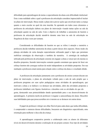 14



dificuldade para aprendizagem da turma e especialmente da aluna com dificuldade intelectual.
Esta e uma realidade sobre a qual a professora da articulação considera imprescindível incluir
no plano de intervenção. Desse modo o plano deve prever ações que envolvam tanto a criança
quanto o meio escolar no qual ela esta inserida. Se apoiando em todos esses elementos a
professora da articulação elabora seu plano de intervenção visando tantas ações na sala de
articulação quanto na sala de aula. Com o objetivo de trabalhar a autonomia de Iasmim a
professora da articulação decide atendê-la durante uma hora na sala de articulação na
frequência de duas vezes por semana.


       Considerando as dificuldades de Iasmim no que se refere à atenção e memória a
professora decide trabalhar autonomia da aluna a partir desses dois aspectos. Deste modo ela
planeja atividades de curta duração especialmente utilizando papel e lápis que permitam
mobilizar estratégias de observação e também de memória.           A estratégia de mediação
utilizada pela professora da articulação consiste em engajar a aluna a vencer por ela mesma os
desafios propostos, fazendo intervenções somente quando constatam que apesar de fazer um
esforço Iasmim não consegue realizar de modo independente as atividades propostas. Em sua
mediação a professora estará atenta para relação entre o esforço da aluna e o resultado obtido.


       A professora da articulação juntamente com a professora do ensino comum discute um
plano de intervenção, o plano de articulação voltado para a sala de aula propõe que a
professora programe em suas ações pedagógicas umas atividades de aprendizagem, que
motivam a aluna a se dedicar e se destacar nas atividades, além das atividades propostas a
professora trabalhará com figuras ilustrativas e desenhos com as atividades de que ela mais
gosta, destacando suas potencialidades dando oportunidade para o seu desenvolvimento de
aprendizagem. A primeira tarefa do professor é resgatar a autoconfiança do aluno. Descobrir
suas habilidades para que possa acreditar em si mesmo ao se destacar em outras áreas.


       O papel do professor é dirigir um olhar flexível para cada aluno que tenha dificuldade,
é compreender a natureza dessas dificuldades, buscarem um diagnóstico especializado, uma
orientação para melhorar o dia-a-dia da criança.


       A aprendizagem cooperativa permite a colaboração entre os alunos de diferentes
níveis de desenvolvimento durante a realização de um projeto comum. Esse tipo de atividades
                                                                                             14
 