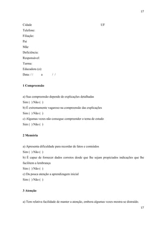 17



Cidade                                                        UF
Telefone:
Filiação:
Pai
Mãe
Deficiência:
Responsável:
Turma:
Educadora (o):
Data: / /      a        / /


1 Compreensão


a) Sua compreensão depende de explicações detalhadas
Sim ( ) Não ( )
b) É extremamente vagaroso na compreensão das explicações
Sim ( ) Não ( )
c) Algumas vezes não consegue compreender o tema de estudo
Sim ( ) Não ( )


2 Memória


a) Apresenta dificuldade para recordar de fatos e conteúdos
Sim ( ) Não ( )
b) É capaz de fornecer dados corretos desde que lhe sejam propiciados indicações que lhe
facilitem a lembrança
Sim ( ) Não ( )
c) Da pouca atenção a aprendizagem inicial
Sim ( ) Não ( )


3 Atenção


a) Tem relativa facilidade de manter a atenção, embora algumas vezes mostra-se distraído.
                                                                                            17
 