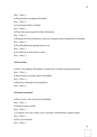 18



Sim ( ) Não ( )
b) Presta atenção com alguma dificuldade
Sim ( ) Não ( )
c) Concentração difícil e oscilante
Sim ( ) Não ( )
d) Parece não escutar quando lhe falam diretamente
Sim ( ) Não ( )
e) Responde de forma intempestiva, antes que a pergunta esteja completamente formulada.
Sim ( ) Não ( )
f) Tem dificuldade para aguardar pela sua vez
Sim ( ) Não ( )
g) Se intromete ou interrompe os outros
Sim ( ) Não ( )


4 Perseverança


a) Pode vencer algumas dificuldades se incentivado, resistindo a pequenas distrações.
Sim ( ) Não ( )
b) Desiste logo ao encontrar alguma dificuldade
Sim ( ) Não ( )
c) Persiste na realização de seus propósitos
Sim ( ) Não ( )


5 Estrutura emocional


a) Não se excita a não ser por forte estimulação
Sim ( ) Não ( )
b) Estado de animo variado
Sim ( ) Não ( )
c) É inquieto, fica com as mãos e pés se mexendo, constantemente, quando sentado
Sim ( ) Não ( )
d) Fala excessivamente
Sim ( ) Não ( )
                                                                                          18
 