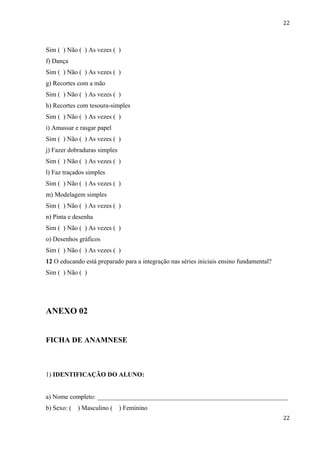 22



Sim ( ) Não ( ) As vezes ( )
f) Dança
Sim ( ) Não ( ) As vezes ( )
g) Recortes com a mão
Sim ( ) Não ( ) As vezes ( )
h) Recortes com tesoura-simples
Sim ( ) Não ( ) As vezes ( )
i) Amassar e rasgar papel
Sim ( ) Não ( ) As vezes ( )
j) Fazer dobraduras simples
Sim ( ) Não ( ) As vezes ( )
l) Faz traçados simples
Sim ( ) Não ( ) As vezes ( )
m) Modelagem simples
Sim ( ) Não ( ) As vezes ( )
n) Pinta e desenha
Sim ( ) Não ( ) As vezes ( )
o) Desenhos gráficos
Sim ( ) Não ( ) As vezes ( )
12 O educando está preparado para a integração nas séries iniciais ensino fundamental?
Sim ( ) Não ( )




ANEXO 02


FICHA DE ANAMNESE



1) IDENTIFICAÇÃO DO ALUNO:


a) Nome completo: ___________________________________________________________
b) Sexo: (   ) Masculino (    ) Feminino
                                                                                         22
 