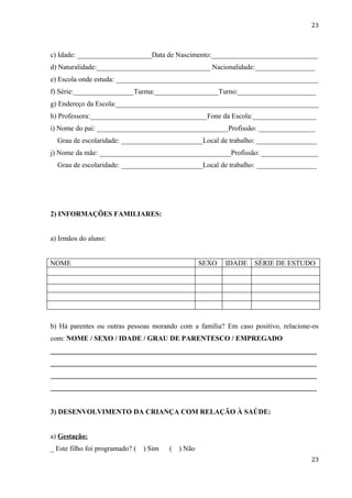 23



c) Idade: _____________________Data de Nascimento:______________________________
d) Naturalidade:________________________________ Nacionalidade:_________________
e) Escola onde estuda: _________________________________________________________
f) Série:_________________Turma:__________________Turno:______________________
g) Endereço da Escola:_________________________________________________________
h) Professora:_________________________________Fone da Escola:__________________
i) Nome do pai: _____________________________________Profissão: ________________
  Grau de escolaridade: _______________________Local de trabalho: _________________
j) Nome da mãe: _____________________________________Profissão: ________________
  Grau de escolaridade: _______________________Local de trabalho: _________________




2) INFORMAÇÕES FAMILIARES:


a) Irmãos do aluno:


NOME                                                 SEXO   IDADE   SÉRIE DE ESTUDO




b) Há parentes ou outras pessoas morando com a família? Em caso positivo, relacione-os
com: NOME / SEXO / IDADE / GRAU DE PARENTESCO / EMPREGADO
___________________________________________________________________________
___________________________________________________________________________
___________________________________________________________________________
___________________________________________________________________________


3) DESENVOLVIMENTO DA CRIANÇA COM RELAÇÃO À SAÚDE:


a) Gestação:
_ Este filho foi programado? (   ) Sim   (   ) Não
                                                                                   23
 