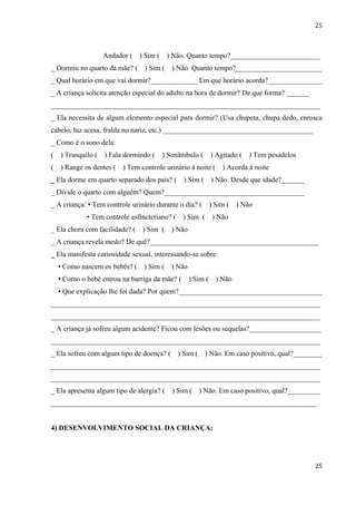 25



                    Andador (   ) Sim (    ) Não. Quanto tempo?_________________________
_ Dormiu no quarto da mãe? (     ) Sim (     ) Não. Quanto tempo?________________________
_ Qual horário em que vai dormir?_____________ Em que horário acorda?_______________
_ A criança solicita atenção especial do adulto na hora de dormir? De que forma? __________
___________________________________________________________________________
_ Ela necessita de algum elemento especial para dormir? (Usa chupeta, chupa dedo, enrosca
cabelo, luz acesa, fralda no nariz, etc.) ____________________________________________
_ Como é o sono dela:
(   ) Tranquilo (   ) Fala dormindo (     ) Sonâmbulo (       ) Agitado (   ) Tem pesadelos
(   ) Range os dentes (   ) Tem controle urinário à noite (       ) Acorda à noite
_ Ela dorme em quarto separado dos pais? (       ) Sim (      ) Não. Desde que idade?___________
_ Divide o quarto com alguém? Quem?____________________________________________
_ A criança: • Tem controle urinário durante o dia? (         ) Sim (   ) Não
             • Tem controle esfincteriano? (    ) Sim (        ) Não
_ Ela chora com facilidade? (    ) Sim (    ) Não
_ A criança revela medo? De quê?_______________________________________________
_ Ela manifesta curiosidade sexual, interessando-se sobre:
    • Como nascem os bebês? (    ) Sim (    ) Não
    • Como o bebê entrou na barriga da mãe? (       ) Sim (     ) Não
    • Que explicação lhe foi dada? Por quem?________________________________________
___________________________________________________________________________
___________________________________________________________________________
_ A criança já sofreu algum acidente? Ficou com lesões ou sequelas?____________________
___________________________________________________________________________
_ Ela sofreu com algum tipo de doença? (       ) Sim (     ) Não. Em caso positivo, qual?________
___________________________________________________________________________
___________________________________________________________________________
_ Ela apresenta algum tipo de alergia? (     ) Sim (     ) Não. Em caso positivo, qual?_________
__________________________________________________________________________


4) DESENVOLVIMENTO SOCIAL DA CRIANÇA:




                                                                                              25
 