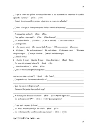 26



_ O pai e a mãe se apoiam ou concordam entre si no momento das correções de conduta
aplicadas à criança? (     ) Sim (     ) Não.
_ Os pais têm conseguido orientar e educar com as correções aplicadas?__________________
___________________________________________________________________________
_ Quanto à obrigação de seguir regras e limites, como a criança reage?___________________
___________________________________________________________________________
_ A criança tem apelido? (      ) Sim (        ) Não.
_ Esse apelido a incomoda? (         ) Sim (     ) Não. Por quê?______________________________
_ Ela prefere brincar: (    ) Sozinha (        ) Com os irmãos (      ) Com outras crianças
_ Os amigos são:
(   ) Do mesmo sexo (       ) Da mesma idade Primos (             ) Do sexo oposto (    )De menos idade
(   )Vizinhos (     )De ambos os sexos (          )De mais idade (        )Colegas da escola (   )Filhos de
amigos dos pais (     )Crianças do clube (         ) Ou ela não tem amigos
_ Onde ela brinca:
(   ) Dentro de casa (     )Quintal de casa (       )Casa de amigos (        )Rua (    )Praça
_ Ela toma iniciativa de brincar? (       ) Sim (       ) Não.
_ Lidera brincadeiras? (     ) Sim (     ) Não.
_ Quais as brincadeiras preferidas por ela?_________________________________________
___________________________________________________________________________
A criança pratica esportes? (        ) Sim (    ) Não. Quais?________________________________
_ Que passeios ela faz com mais frequência?_______________________________________
___________________________________________________________________________
_ Qual é a sua diversão preferida? _______________________________________________
_ Que experiências de viagem ela já teve?_________________________________________
___________________________________________________________________________
_ A criança gosta de ouvir histórias? (          ) Sim (     ) Não. Quem lê para ela? ______________
_ Ela gosta de assistir TV? (     ) Sim (       ) Não. Quais programas?_______________________
___________________________________________________________________________
_ O que mais ela gosta de fazer?_________________________________________________
_ Ela presta pequenos serviços em casa? (               ) Sim (   ) Não
_ Ela costuma guardar seus brinquedos e pertences? (               ) Sim (    ) Não


5) CONVIVÊNCIA FAMILIAR:
                                                                                                        26
 