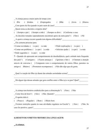 27




_ A criança passa a maior parte do tempo com:
(   )Pai        (     )Irmãos          (    )Empregados           (   )Mãe         (   )Avós        (    )Outros
_ Com quem ela fica quando os pais saem de casa?__________________________________
_ Quem toma as decisões a respeito dela?
(   ) Sempre o pai (       ) Sempre a mãe (           ) Sempre os dois (   ) Conforme o caso
_ As decisões tomadas separadamente encontram apoio da outra parte? (                     ) Sim (       ) Não
_ A quem a criança recorre quando tem alguma dificuldade? __________________________
_ Ela costuma procurar para:
• Contar novidades: (        ) o pai (      ) a mãe             • Pedir explicações: (     ) o pai (     ) a mãe
• Contar um problema: (            ) o pai (    ) a mãe         • Solicitar ajuda: (   ) o pai (    ) a mãe
• Pedir sugestões: (       ) o pai (       ) a mãe
7 – Quando ela apresenta um comportamento de desobediência, qual a atitude mais frequente
dos pais? (         ) Castigam (       ) Fazem ameaças (        ) Ignoram o fato (       ) Chamam a atenção
através de conversa (           ) Comparam com o comportamento de outros filhos, parentes ou
amigos (      )Batem (      ) Prometem recompensas (            ) Não dão algo que ele gosta.


_ Qual é a reação do filho (a) diante das atitudes assinaladas acima?_____________________
___________________________________________________________________________
_ Há algum tipo dessas atitudes que gera conflito entre o filho (a) e os pais? Qual?_________
___________________________________________________________________________


_ A criança tem horários estabelecidos para a alimentação? (                 ) Sim (   ) Não
_ Come fora de hora? (          ) Sim (        ) Não. Quando? __________________________________
_ O apetite dela é:
(   ) Pouco (       ) Regular (     ) Bom (      ) Muito bom
_ Existem restrições quanto às suas atividades regulares na Escola? (                    ) Sim (        ) Não. Se
caso for positivo, quais?________________________________________________________
___________________________________________________________________________


6) DESENVOLVIMENTO MOTOR E DA LINGUAGEM:


_ A criança:
                                                                                                                27
 