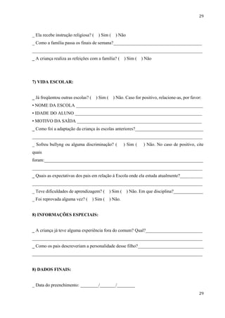 29



_ Ela recebe instrução religiosa? (    ) Sim (     ) Não
_ Como a família passa os finais de semana?_______________________________________
___________________________________________________________________________
_ A criança realiza as refeições com a família? (         ) Sim (   ) Não




7) VIDA ESCOLAR:


_ Já freqüentou outras escolas? (     ) Sim (     ) Não. Caso for positivo, relacione-as, por favor:
• NOME DA ESCOLA ________________________________________________________
• IDADE DO ALUNO ________________________________________________________
• MOTIVO DA SAÍDA _______________________________________________________
_ Como foi a adaptação da criança às escolas anteriores?______________________________
___________________________________________________________________________
_ Sofreu bullyng ou alguma discriminação? (               ) Sim (    ) Não. No caso de positivo, cite
quais
foram:______________________________________________________________________
___________________________________________________________________________
_ Quais as expectativas dos pais em relação à Escola onde ela estuda atualmente?__________
___________________________________________________________________________
_ Teve dificuldades de aprendizagem? (          ) Sim (    ) Não. Em que disciplina?_____________
_ Foi reprovada alguma vez? (       ) Sim (     ) Não.


8) INFORMAÇÕES ESPECIAIS:


_ A criança já teve alguma experiência fora do comum? Qual?_________________________
___________________________________________________________________________
_ Como os pais descreveriam a personalidade desse filho?_____________________________
___________________________________________________________________________


8) DADOS FINAIS:


_ Data do preenchimento: ________/_______/________
                                                                                                  29
 