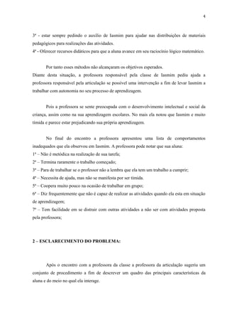 4



3ª - estar sempre pedindo o auxílio de Iasmim para ajudar nas distribuições de materiais
pedagógicos para realizações das atividades.
4ª - Oferecer recursos didáticos para que a aluna avance em seu raciocínio lógico matemático.


       Por tanto esses métodos não alcançaram os objetivos esperados.
Diante desta situação, a professora responsável pela classe de Iasmim pediu ajuda a
professora responsável pela articulação se possível uma intervenção a fim de levar Iasmim a
trabalhar com autonomia no seu processo de aprendizagem.


       Pois a professora se sente preocupada com o desenvolvimento intelectual e social da
criança, assim como na sua aprendizagem escolares. No mais ela notou que Iasmim e muito
tímida e parece estar prejudicando sua própria aprendizagem.


       No final do encontro a professora apresentou uma lista de comportamentos
inadequados que ela observou em Iasmim. A professora pode notar que sua aluna:
1ª – Não é metódica na realização de sua tarefa;
2ª – Termina raramente o trabalho começado;
3ª – Para de trabalhar se o professor não a lembra que ela tem um trabalho a cumprir;
4ª – Necessita de ajuda, mas não se manifesta por ser tímida.
5ª – Coopera muito pouco na ocasião de trabalhar em grupo;
6ª – Diz frequentemente que não é capaz de realizar as atividades quando ela esta em situação
de aprendizagem;
7ª – Tem facilidade em se distrair com outras atividades a não ser com atividades proposta
pela professora;




2 – ESCLARECIMENTO DO PROBLEMA:




       Após o encontro com a professora da classe a professora da articulação sugeriu um
conjunto de procedimento a fim de descrever um quadro das principais características da
aluna e do meio no qual ela interage.


                                                                                            4
 
