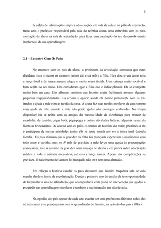 5



       A coleta de informações implica observações em sala de aula e no pátio de recreação,
troca com o professor responsável pela sala do referida aluna, uma entrevista com os pais,
avaliação da aluna na sala de articulação para fazer uma avaliação do seu desenvolvimento
intelectual, da sua aprendizagem.




2.1 – Encontro Com Os Pais:


       No encontro com os pais da aluna, a professora da articulação constatou que estes
dividiam mais o menos os mesmos pontos de vista sobre a filha. Eles descrevem como uma
criança dócil e de temperamento alegre e muita vezes tímida. Uma criança muito sociável e
bem aceita no seu meio. Eles consideram que a filha não e indisciplinada. Ela se comporta
muito bem em casa. Eles afirmam também que Iasmim aceita facilmente assumir algumas
pequenas responsabilidades. Ela arruma o quarto aonde ela dorme juntamente com os três
irmãos e ajuda a mãe com as tarefas da casa. A aluna faz suas tarefas escolares de casa sempre
com ajuda da mãe quando a mãe não pode ajudar não consegue realiza-las. No tempo
disponível ela se reúne com as amigas da mesma idade da vizinhança para brincar de
escolinha, de casinha, jogar bola, pega-pega e outras atividades lúdicas, algumas vezes ela
lidera as brincadeiras. De acordo com os pais, os irmãos de Iasmim são muito próximos a ela
e participam de muitas atividades juntas ela se sente amada por ser a única irmã daquela
família. Os pais afirmam que a gravidez da filha foi planejada esperavam o nascimento com
todo amor e carinho, mas no 5ª mês de gravidez a mãe levou uma queda ás preocupações
começaram, teve o restante da gravidez com ameaça de aborto e em partes sobre observação
médica e todo o cuidado necessário, até está criança nascer. Apesar das complicações na
gravidez. O nascimento de Iasmim foi tranquilo não teve nem uma alteração.


       Em relação à história escolar os pais destacam que Iasmim frequênta sala de aula
regular desde o inicio da escolarização. Desde o primeiro ano de escola ela teve oportunidade
de freqüentar à sala de articulação, que acompanhava com plano de intervenção que ajudou a
progredir nas aprendizagens escolares e também a sua interação em sala de aula.


       Na opinião dos pais apesar de cada ano escolar ser uma professora diferente todas elas
se dedicaram e se preocuparam com o aprendizado de Iasmim, na opinião dos pais a filha não
                                                                                            5
 