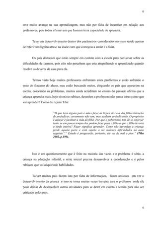 6



teve muito avanço na sua aprendizagem, mas não por falta de incentivo em relação aos
professores, pois todos afirmavam que Iasmim teria capacidade de aprender.


       Teve um desenvolvimento dentro dos parâmetros considerados normais sendo apenas
de referir um ligeiro atraso na idade com que começou a andar e a falar.


       Os pais destacam que estão sempre em contato com a escola para conversar sobre as
dificuldades de Iasmim, pois eles não percebem que esta atrapalhando o aprendizado quando
resolve os deveres de casa para ela.


       Temos visto hoje muitos professores enfrentam estes problemas e estão sofrendo o
peso do fracasso do aluno, mas estão buscando meios, elogiando os pais que aparecem na
escola, colocando os problemas, muitos ainda acreditam no ensino do passado afirma que a
criança aprendia mais, hoje só existe rabisco, desenhos a professora não passa letras como que
vai aprender? Como diz Içami Tiba:


                        “O que leva alguns pais e mães fazer as lições de casa dos filhos.Intenção
                        de prejudicar, certamente não tem, mas acabam prejudicando. O propósito
                        é adoçar e facilitar a vida do filho. Por que o pobrezinho tem de se esforçar
                        tanto se em pouco tempo eles podem fazer para o filho o que o filho levaria
                        a tarde inteira? Fazer significa aprender. Como não aprendeu a criança
                        perde aquela parte e está sujeita a ter maiores dificuldades na aula
                        seguinte”.” Estudo é progressão, portanto, ele vai de mal a pior.” (Tiba
                        2002, p.190).




       Isto é um questionamento que é feito na maioria das vezes e o problema é sério, a
criança na educação infantil, e série inicial precisa desenvolver a coordenação e é pelos
rabiscos que vai adquirindo habilidades.


       Talvez muitos pais fazem isto por falta de informações, ficam ansiosos em ver o
desenvolvimento da criança e isso se torna muitas vezes barreira para o professor onde ele
pode deixar de desenvolver outras atividades para se deter em escrita e leitura para não ser
criticado pelos pais.



                                                                                                   6
 