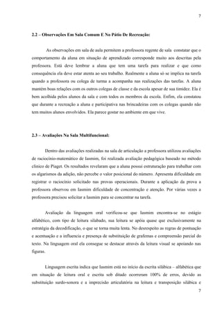 7



2.2 – Observações Em Sala Comum E No Pátio De Recreação:


           As observações em sala de aula permitem a professora regente de sala constatar que o
comportamento da aluna em situação de aprendizado corresponde muito aos descritas pela
professora. Está deve lembrar a aluna que tem uma tarefa para realizar e que como
consequência ela deve estar atenta ao seu trabalho. Realmente a aluna só se implica na tarefa
quando a professora ou colega de turma a acompanha nas realizações das tarefas. A aluna
mantém boas relações com os outros colegas de classe e da escola apesar de sua timidez. Ela é
bem acolhida pelos alunos da sala e com todos os membros da escola. Enfim, ela constatou
que durante a recreação a aluna e participativa nas brincadeiras com os colegas quando não
tem muitos alunos envolvidos. Ela parece gostar no ambiente em que vive.




2.3 – Avaliações Na Sala Multifuncional:


       Dentro das avaliações realizadas na sala de articulação a professora utilizou avaliações
de raciocínio-matemático de Iasmim, foi realizada avaliação pedagógica baseado no método
clinico de Piaget. Os resultados revelaram que a aluna possui estruturação para trabalhar com
os algarismos da adição, não percebe o valor posicional do número. Apresenta dificuldade em
registrar o raciocínio solicitado nas provas operacionais. Durante a aplicação da prova a
professora observou em Iasmim dificuldade de concentração e atenção. Por várias vezes a
professora precisou solicitar a Iasmim para se concentrar na tarefa.


       Avaliação da linguagem oral verificou-se que Iasmim encontra-se no estágio
alfabético, com tipo de leitura silabado, sua leitura se apóia quase que exclusivamente na
estratégia da decodificação, o que se torna muita lenta. No desrespeito as regras de pontuação
e acentuação e a influencia e presença de substituição de grafemas e compreensão parcial do
texto. Na linguagem oral ela consegue se destacar através da leitura visual se apoiando nas
figuras.


       Linguagem escrita indica que Iasmim está no início da escrita silábica – alfabética que
em situação de leitura oral e escrita sob ditado ocorreram 100% de erros, devido as
substituição surdo-sonora e a imprecisão articulatória na leitura e transposição silábica e
                                                                                             7
 