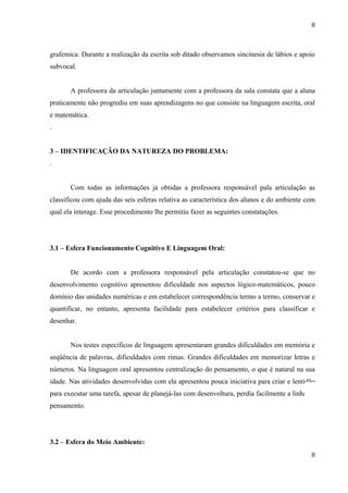 8



grafemica. Durante a realização da escrita sob ditado observamos sincinesia de lábios e apoio
subvocal.


       A professora da articulação juntamente com a professora da sala constata que a aluna
praticamente não progrediu em suas aprendizagens no que consiste na linguagem escrita, oral
e matemática.
.


3 – IDENTIFICAÇÃO DA NATUREZA DO PROBLEMA:
.


       Com todas as informações já obtidas a professora responsável pala articulação as
classificou com ajuda das seis esferas relativa as característica dos alunos e do ambiente com
qual ela interage. Esse procedimento lhe permitiu fazer as seguintes constatações.




3.1 – Esfera Funcionamento Cognitivo E Linguagem Oral:


       De acordo com a professora responsável pela articulação constatou-se que no
desenvolvimento cognitivo apresentou dificuldade nos aspectos lógico-matemáticos, pouco
domínio das unidades numéricas e em estabelecer correspondência termo a termo, conservar e
quantificar, no entanto, apresenta facilidade para estabelecer critérios para classificar e
desenhar.


       Nos testes específicos de linguagem apresentaram grandes dificuldades em memória e
seqüência de palavras, dificuldades com rimas. Grandes dificuldades em memorizar letras e
números. Na linguagem oral apresentou centralização do pensamento, o que é natural na sua
idade. Nas atividades desenvolvidas com ela apresentou pouca iniciativa para criar e lentidão
para executar uma tarefa, apesar de planejá-las com desenvoltura, perdia facilmente a linha de
pensamento.




3.2 – Esfera do Meio Ambiente:
                                                                                            8
 