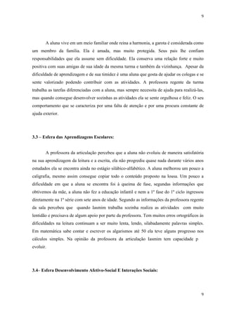 9




       A aluna vive em um meio familiar onde reina a harmonia, a garota é considerada como
um membro da família. Ela é amada, mas muito protegida. Seus pais lhe confiam
responsabilidades que ela assume sem dificuldade. Ela conserva uma relação forte e muito
positiva com suas amigas de sua idade da mesma turma e também da vizinhança. Apesar da
dificuldade de aprendizagem e de sua timidez é uma aluna que gosta de ajudar os colegas e se
sente valorizado podendo contribuir com as atividades. A professora regente da turma
trabalha as tarefas diferenciadas com a aluna, mas sempre necessita de ajuda para realizá-las,
mas quando consegue desenvolver sozinhas as atividades ela se sente orgulhosa e feliz. O seu
comportamento que se caracteriza por uma falta de atenção e por uma procura constante de
ajuda exterior.




3.3 – Esfera das Aprendizagens Escolares:


       A professora da articulação percebeu que a aluna não evoluiu de maneira satisfatória
na sua aprendizagem da leitura e a escrita, ela não progrediu quase nada durante vários anos
estudados ela se encontra ainda no estágio silábico-alfabético. A aluna melhorou um pouco a
caligrafia, mesmo assim consegue copiar todo o conteúdo proposto na lousa. Um pouco a
dificuldade em que a aluna se encontra foi à queima de fase, segundas informações que
obtivemos da mãe, a aluna não fez a educação infantil e nem a 1º fase do 1º ciclo ingressou
diretamente na 1º série com sete anos de idade. Segundo as informações da professora regente
da sala percebeu que quando Iasmim trabalha sozinha realiza as atividades com muito
lentidão e precisava de algum apoio por parte da professora. Tem muitos erros ortográficos às
dificuldades na leitura continuam a ser muito lenta, lendo, silabadamente palavras simples.
Em matemática sabe contar e escrever os algarismos até 50 ela teve alguns progresso nos
cálculos simples. Na opinião da professora da articulação Iasmim tem capacidade para
evoluir.




3.4– Esfera Desenvolvimento Afetivo-Social E Interações Sociais:




                                                                                            9
 