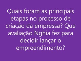 Quais foram as principais
etapas no processo de
criação da empressa? Que
avaliação Nghia fez para
decidir lançar o
empreendimento?

 