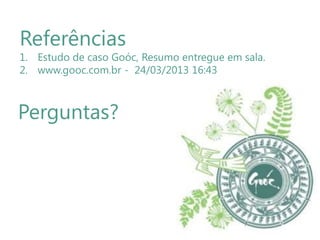 Referências

1. Estudo de caso Goóc, Resumo entregue em sala.
2. www.gooc.com.br - 24/03/2013 16:43

Perguntas?

 
