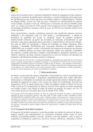 XXVI ENEGEP - Fortaleza, CE, Brasil, 9 a 11 de Outubro de 2006 
síntese de triclorofenol houve a abertura acidental da válvula de segurança do reator químico, 
que levou ao vazamento do produto para a atmosfera, e acarretou problemas sérios para cerca 
de 220.000 pessoas que tiveram que ficar sob cuidados médicos e epidemiológicos. Também 
em Bhopal (Índia), ocorreu em 1984 um grave vazamento de metilisocianato na empresa 
Union Carbide, causando a morte de 3.800 pessoas e ferimentos em mais de 200.000, assim 
como no Alasca, em março de 1989, quando o navio americano Exxon Valdez despejou 42 
mil toneladas de petróleo, causando a morte de cerca de 580 mil aves marinhas, baleias cinza 
e leões marinhos. 
Estes acontecimentos, somados a problemas potenciais, têm exigido das empresas químicas 
adaptações a leis ambientais cada vez mais rígidas e, conseqüentemente, a adoção de 
programas de qualidade que levem ao transporte seguro de produtos perigosos, 
proporcionando melhorias na gestão das atividades de transporte, principalmente no que 
concerne a uma maior capacitação para a prevenção, e resposta efetiva, em caso de acidentes. 
Em maio de 2001 foi introduzido o Sistema de Avaliação em Saúde, Segurança, Meio 
Ambiente e Qualidade (SASSMAQ) pela Associação Brasileira da Indústria Química 
(ABIQUIM), que se propõe a avaliar o desempenho das empresas de transportes que prestam 
serviços à indústria química, em áreas como segurança, saúde, meio ambiente e qualidade. 
Em especial, o módulo rodoviário é dirigido a transportadoras e operadores logísticos, e seu 
objetivo é diminuir, de forma contínua e progressiva, os riscos de acidentes nas operações de 
transporte e distribuição de produtos químicos e perigosos.. 
O presente estudo envolve duas fases: a) pesquisa bibliográfica e documental para elaboração de um referencial 
teórico e esquema conceitual para o problema da pesquisa; e b) realização de estudo de caso em uma empresa 
transportadora de produtos perigosos, localizada na cidade do Rio de Janeiro, e que implantou recentemente o 
SASSMAQ. Procurou-se neste artigo, portanto, aproveitar os resultados da primeira fase da pesquisa que, quanto 
ao seu objetivo, teve caráter descritivo, uma vez que procurou expor os procedimentos, atitudes, percepções e 
opiniões de sujeitos da pesquisa envolvidos na problemática em questão. 
1. 2. Referencial teórico 
No Brasil, a maior parte das riquezas produzidas é transportada dos centros de produção para 
os centros de comercialização e exportação, predominantemente pelo modal rodoviário. 
Infelizmente, os indicadores de acidentes em estradas apresentam números alarmantes para a 
atividade de transporte de cargas, como mostra um estudo da Confederação Nacional dos 
Transportes (CNT). O estudo mostra que o índice de acidentes atingiu no Brasil, no ano de 
1998, o valor de 3,27 acidentes/km de rodovia, cerca de 226% superior ao índice encontrado 
nos Estados Unidos. Com relação ao índice de mortes em estradas, ele chega a ser 10 a 70 
vezes maior do que nos sete países mais ricos do mundo (CNT, 2002). 
Uma pesquisa feita pela empresa Pamcary, do ramo de seguros de transporte de cargas e gerenciamento 
integrado de riscos de operações logísticas, feita entre julho de 2004 e julho de 2005 e divulgada no portal 
TECNOLOGÍSTICA ONLINE (2005), sob o título “Acidentes chegam a 90 mil por ano”, mostra, entre outros 
resultados, que o perfil dos sinistros mais freqüentes é o do motorista jovem de 18 a 25 anos, cansado, que dirige 
um caminhão articulado, à noite, com excesso de peso, em trânsito livre e que tenta fazer uma curva em alta 
velocidade.Também o crescimento enorme do número de caminhoneiros no Brasil e a pouca oferta de transporte, 
faz com que o caminhoneiro queira carregar o máximo de carga possível e trabalhe ao volante acima das suas 
possibilidade. 
2.1 O Transporte de produtos perigosos 
O transporte de produtos perigosos é assim denominado em função do potencial de dano ou 
impacto negativo que derramamentos ou vazamentos acidentais podem causar ao meio 
ambiente, ao patrimônio público e privado. Acidentes com estes produtos, entre os quais se 
enquadram os inflamáveis, explosivos, corrosivos, tóxicos, radioativos, infectantes e outros, 
ENEGEP 2006 ABEPRO 2 
 