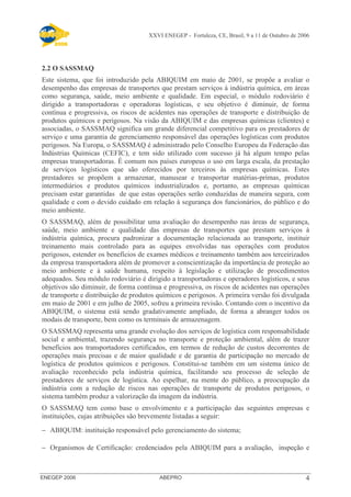 XXVI ENEGEP - Fortaleza, CE, Brasil, 9 a 11 de Outubro de 2006 
2.2 O SASSMAQ 
Este sistema, que foi introduzido pela ABIQUIM em maio de 2001, se propõe a avaliar o 
desempenho das empresas de transportes que prestam serviços à indústria química, em áreas 
como segurança, saúde, meio ambiente e qualidade. Em especial, o módulo rodoviário é 
dirigido a transportadoras e operadoras logísticas, e seu objetivo é diminuir, de forma 
contínua e progressiva, os riscos de acidentes nas operações de transporte e distribuição de 
produtos químicos e perigosos. Na visão da ABIQUIM e das empresas químicas (clientes) e 
associadas, o SASSMAQ significa um grande diferencial competitivo para os prestadores de 
serviço e uma garantia de gerenciamento responsável das operações logísticas com produtos 
perigosos. Na Europa, o SASSMAQ é administrado pelo Conselho Europeu da Federação das 
Indústrias Químicas (CEFIC), e tem sido utilizado com sucesso já há algum tempo pelas 
empresas transportadoras. É comum nos países europeus o uso em larga escala, da prestação 
de serviços logísticos que são oferecidos por terceiros às empresas químicas. Estes 
prestadores se propõem a armazenar, manusear e transportar matérias-primas, produtos 
intermediários e produtos químicos industrializados e, portanto, as empresas químicas 
precisam estar garantidas de que estas operações serão conduzidas de maneira segura, com 
qualidade e com o devido cuidado em relação à segurança dos funcionários, do público e do 
meio ambiente. 
O SASSMAQ, além de possibilitar uma avaliação do desempenho nas áreas de segurança, 
saúde, meio ambiente e qualidade das empresas de transportes que prestam serviços à 
indústria química, procura padronizar a documentação relacionada ao transporte, instituir 
treinamento mais controlado para as equipes envolvidas nas operações com produtos 
perigosos, estender os benefícios de exames médicos e treinamento também aos terceirizados 
da empresa transportadora além de promover a conscientização da importância de proteção ao 
meio ambiente e à saúde humana, respeito à legislação e utilização de procedimentos 
adequados. Seu módulo rodoviário é dirigido a transportadoras e operadores logísticos, e seus 
objetivos são diminuir, de forma contínua e progressiva, os riscos de acidentes nas operações 
de transporte e distribuição de produtos químicos e perigosos. A primeira versão foi divulgada 
em maio de 2001 e em julho de 2005, sofreu a primeira revisão. Contando com o incentivo da 
ABIQUIM, o sistema está sendo gradativamente ampliado, de forma a abranger todos os 
modais de transporte, bem como os terminais de armazenagem. 
O SASSMAQ representa uma grande evolução dos serviços de logística com responsabilidade 
social e ambiental, trazendo segurança no transporte e proteção ambiental, além de trazer 
benefícios aos transportadores certificados, em termos de redução de custos decorrentes de 
operações mais precisas e de maior qualidade e de garantia de participação no mercado de 
logística de produtos químicos e perigosos. Constitui-se também em um sistema único de 
avaliação reconhecido pela indústria química, facilitando seu processo de seleção de 
prestadores de serviços de logística. Ao espelhar, na mente do público, a preocupação da 
indústria com a redução de riscos nas operações de transporte de produtos perigosos, o 
sistema também produz a valorização da imagem da indústria. 
O SASSMAQ tem como base o envolvimento e a participação das seguintes empresas e 
instituições, cujas atribuições são brevemente listadas a seguir: 
- ABIQUIM: instituição responsável pelo gerenciamento do sistema; 
- Organismos de Certificação: credenciados pela ABIQUIM para a avaliação, inspeção e 
ENEGEP 2006 ABEPRO 4 
 