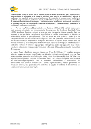 XXVI ENEGEP - Fortaleza, CE, Brasil, 9 a 11 de Outubro de 2006 
clientes forçam a obtê-lo; deixar que a pressão externa se torne insustentável, para então iniciar a 
implementação do programa; criar ameaças artificiais para motivar os funcionários a efetuar as 
mudanças; não transferir poder para os funcionários; determinação de normas para a melhoria da 
qualidade em grande número, ambiciosas demais, mal definidas e não priorizadas estrategicamente; falta 
de conhecimento técnico e informação para a tomada de decisão; treinamentos ineficazes em conceituação 
de qualidade, liderança, e utilização de ferramentas da qualidade; e criação de comitês para solução de 
problemas, levando a consenso tardio. 
a) Por sua vez, Wilson e Harari, citados por Wood Jr. (2000, p.158), alertam para os erros 
mais comuns enfrentados em implementação de programas de Gestão de Qualidade Total 
(GQT), conforme listados a seguir: criação de uma burocracia interna paralela; foco em 
imagem, e não em fatos e resultados; desvalorizar o espírito empreendedor e inovador e 
implementar rotinas e procedimentos; falta de apoio da alta gerência; baixo grau de 
comprometimento nos vários níveis hierárquicos; foco nos processos internos conhecidos e 
não nos mais críticos; dispersão de energias e dificuldade de separar meios de fins; foco em 
padrões mínimos já existentes; não alinhamento com objetivos estratégicos; interferências do 
ambiente; conflitos de interesse e poder pela formação de grupos de seguidores e de céticos; 
benefícios intangíveis e/ou desproporcionais ao esforço; e dificuldade em manter momentum 
de mudança. 
a) Jacob, Juran e Erickson, também citados por Wood Jr.(2000, p.159) propõem algumas 
soluções para os problemas identificados: participação efetiva do presidente da empresa; foco 
no consumidor para evitar confusão entre meios e fins; ligação dos objetivos do TQM com 
objetivos estratégicos da empresa, definidos de forma clara e bem divulgados; uso intensivo 
de benchmarking-comparação com os melhores; entendimento e atendimento das 
necessidades dos diversos stakeholders - atores organizacionais; atenção prioritária aos 
processos críticos, que geram maiores impactos; e ligação do sistema de recompensa aos 
objetivos organizacionais e do GQT. 
ENEGEP 2006 ABEPRO 7 
 